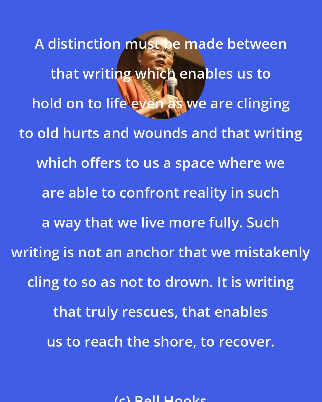 Bell Hooks: A distinction must be made between that writing which enables us to hold on to life even as we are clinging to old hurts and wounds and that writing which offers to us a space where we are able to confront reality in such a way that we live more fully. Such writing is not an anchor that we mistakenly cling to so as not to drown. It is writing that truly rescues, that enables us to reach the shore, to recover.