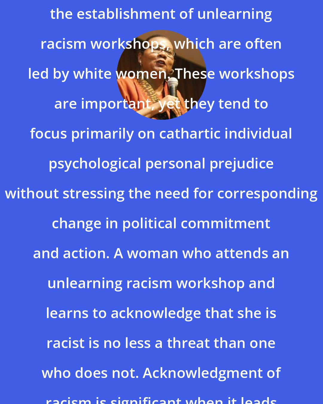 Bell Hooks: Another response to racism has been the establishment of unlearning racism workshops, which are often led by white women. These workshops are important, yet they tend to focus primarily on cathartic individual psychological personal prejudice without stressing the need for corresponding change in political commitment and action. A woman who attends an unlearning racism workshop and learns to acknowledge that she is racist is no less a threat than one who does not. Acknowledgment of racism is significant when it leads to transformation.