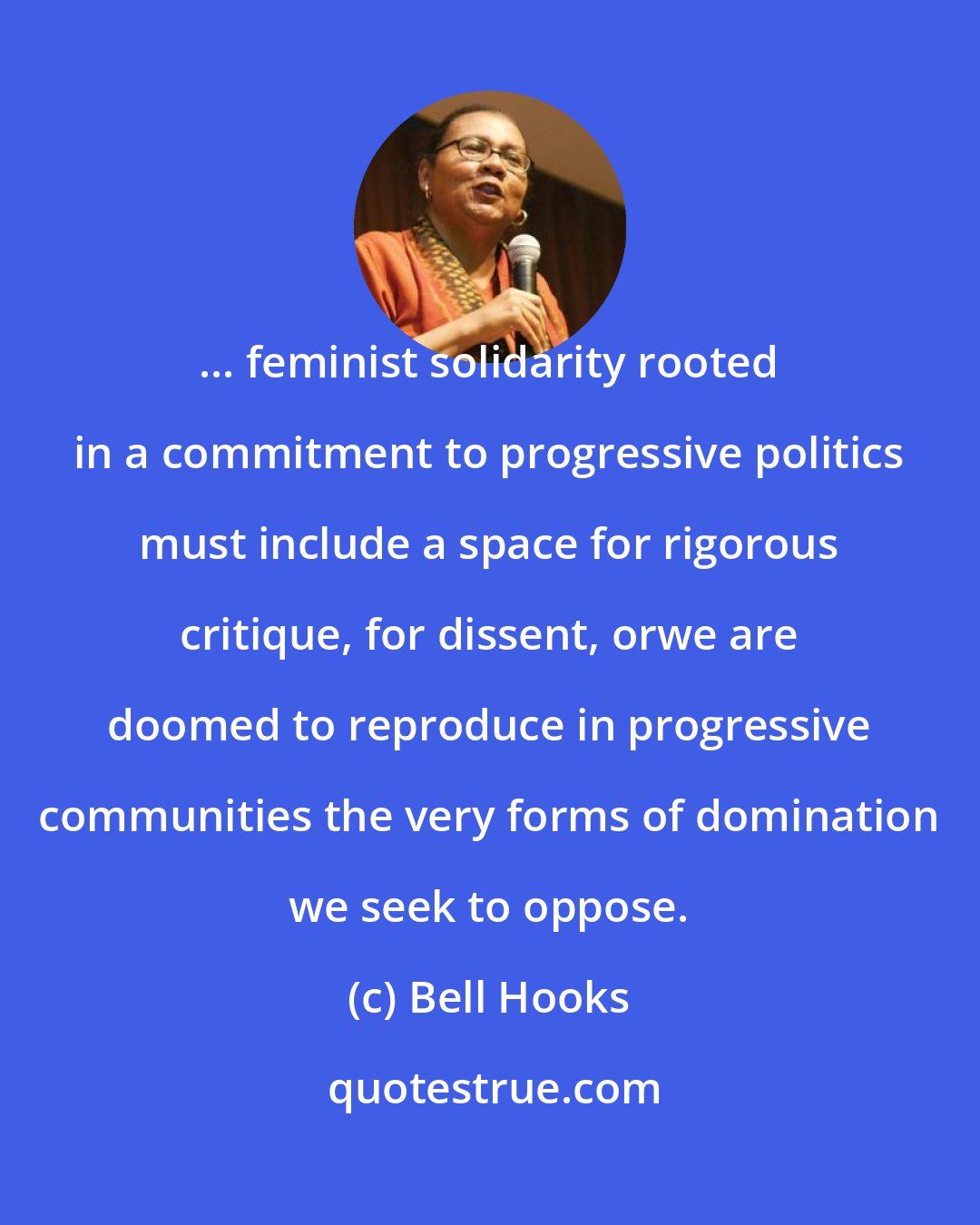 Bell Hooks: ... feminist solidarity rooted in a commitment to progressive politics must include a space for rigorous critique, for dissent, orwe are doomed to reproduce in progressive communities the very forms of domination we seek to oppose.