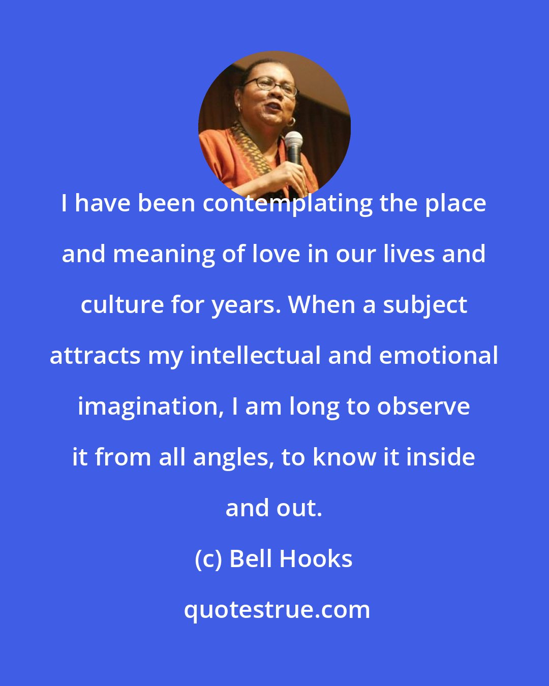 Bell Hooks: I have been contemplating the place and meaning of love in our lives and culture for years. When a subject attracts my intellectual and emotional imagination, I am long to observe it from all angles, to know it inside and out.