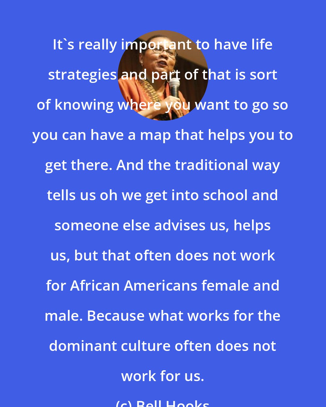 Bell Hooks: It's really important to have life strategies and part of that is sort of knowing where you want to go so you can have a map that helps you to get there. And the traditional way tells us oh we get into school and someone else advises us, helps us, but that often does not work for African Americans female and male. Because what works for the dominant culture often does not work for us.