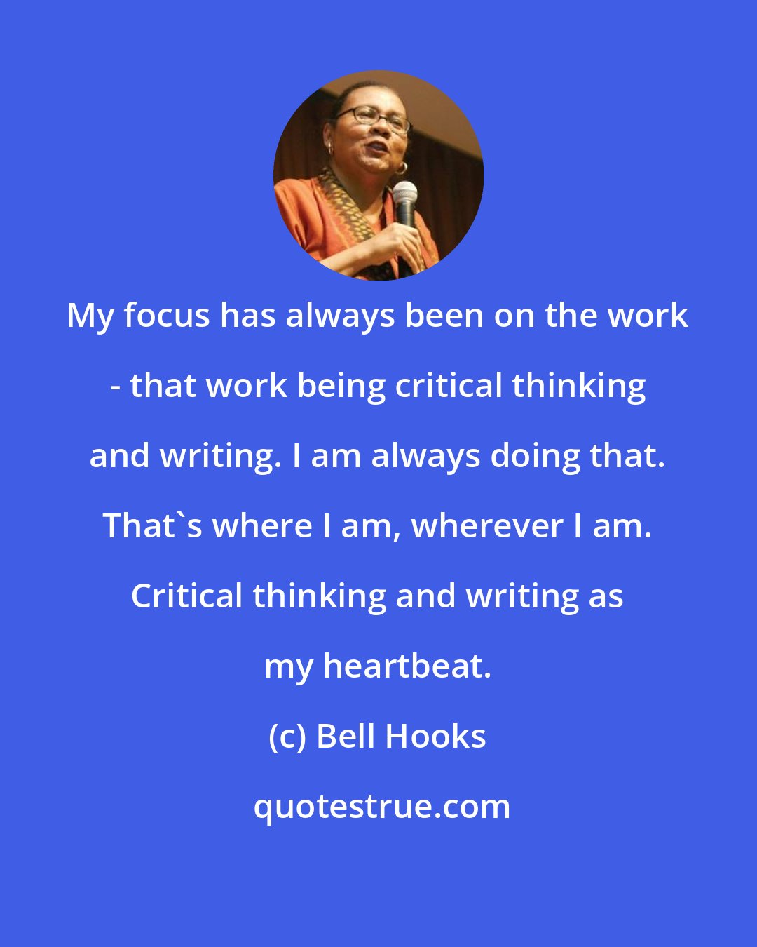 Bell Hooks: My focus has always been on the work - that work being critical thinking and writing. I am always doing that. That's where I am, wherever I am. Critical thinking and writing as my heartbeat.
