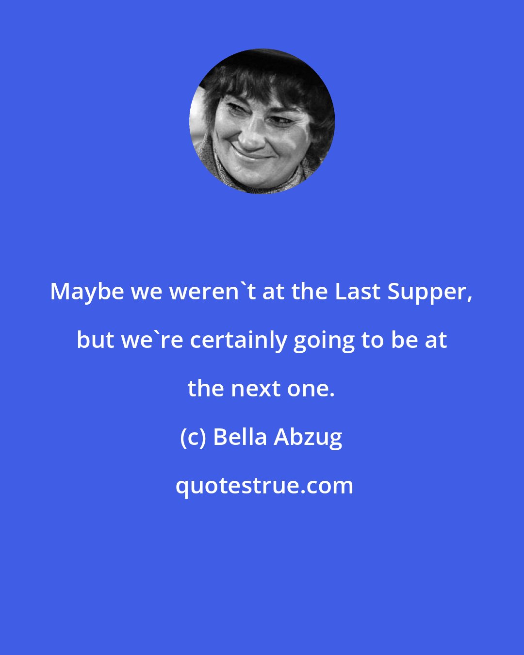 Bella Abzug: Maybe we weren't at the Last Supper, but we're certainly going to be at the next one.