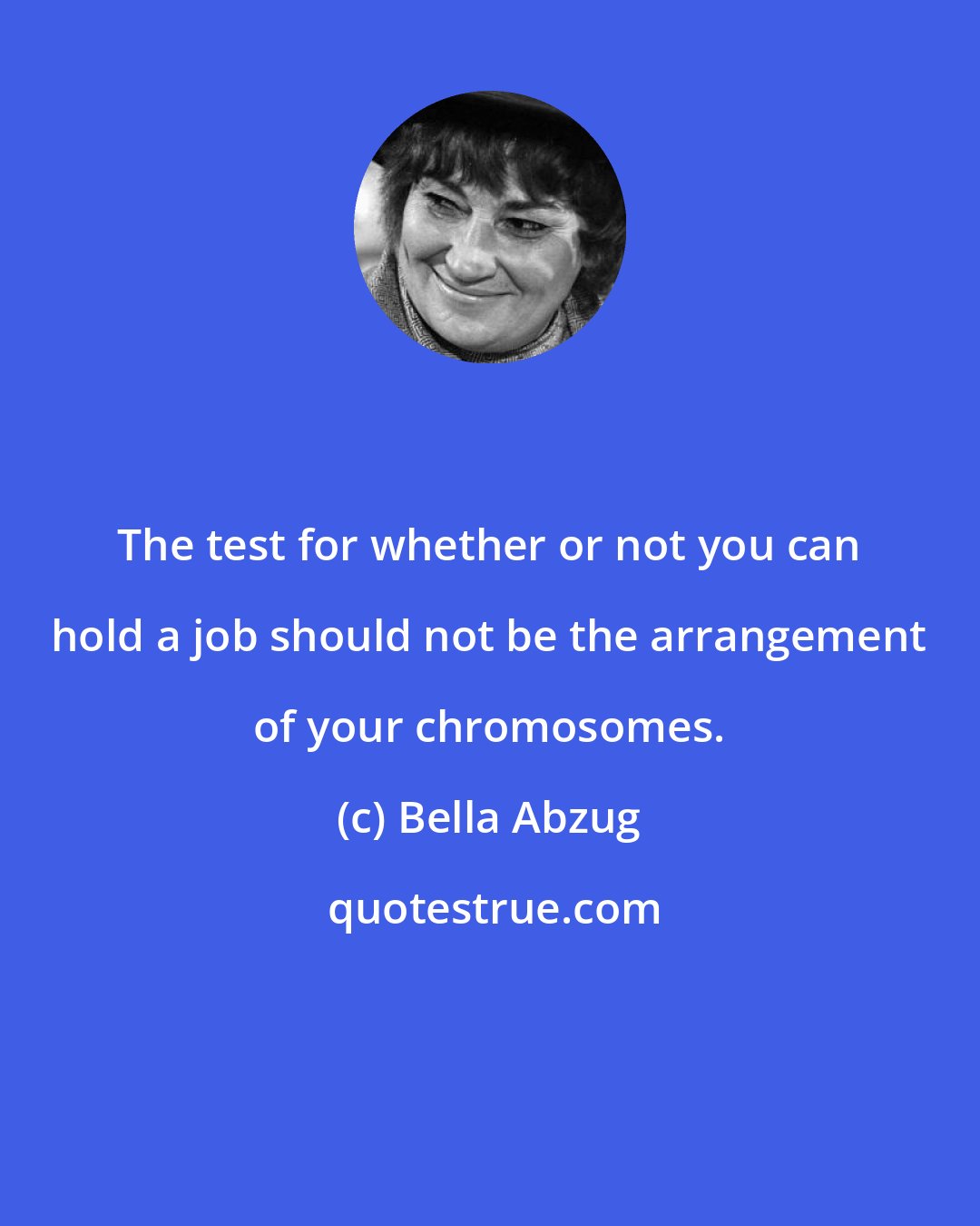 Bella Abzug: The test for whether or not you can hold a job should not be the arrangement of your chromosomes.