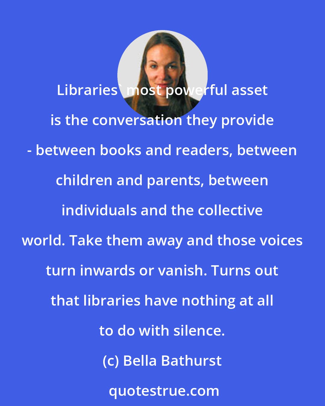 Bella Bathurst: Libraries' most powerful asset is the conversation they provide - between books and readers, between children and parents, between individuals and the collective world. Take them away and those voices turn inwards or vanish. Turns out that libraries have nothing at all to do with silence.