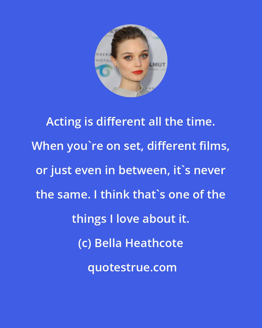 Bella Heathcote: Acting is different all the time. When you're on set, different films, or just even in between, it's never the same. I think that's one of the things I love about it.