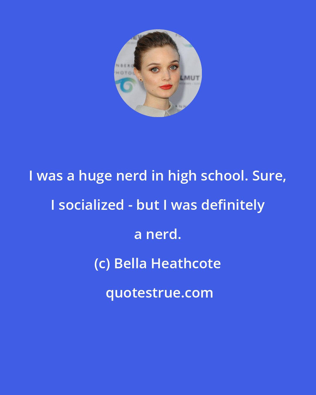 Bella Heathcote: I was a huge nerd in high school. Sure, I socialized - but I was definitely a nerd.