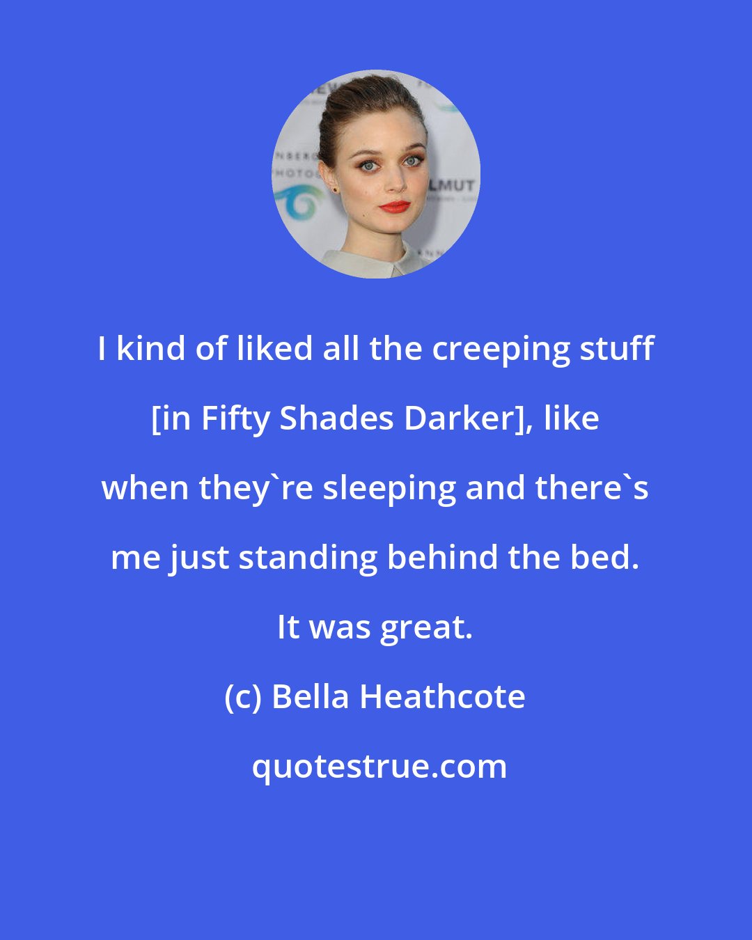 Bella Heathcote: I kind of liked all the creeping stuff [in Fifty Shades Darker], like when they're sleeping and there's me just standing behind the bed. It was great.