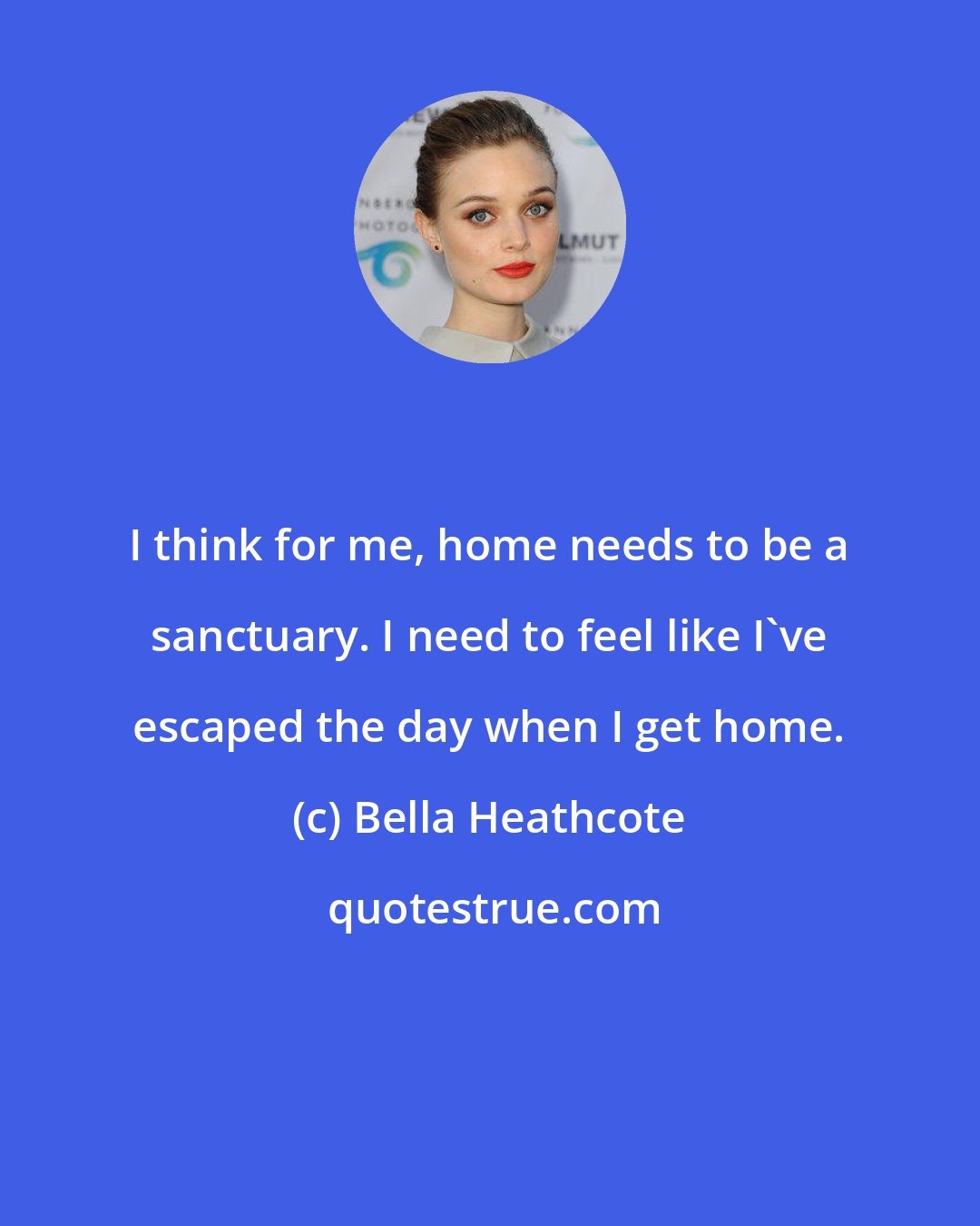 Bella Heathcote: I think for me, home needs to be a sanctuary. I need to feel like I've escaped the day when I get home.