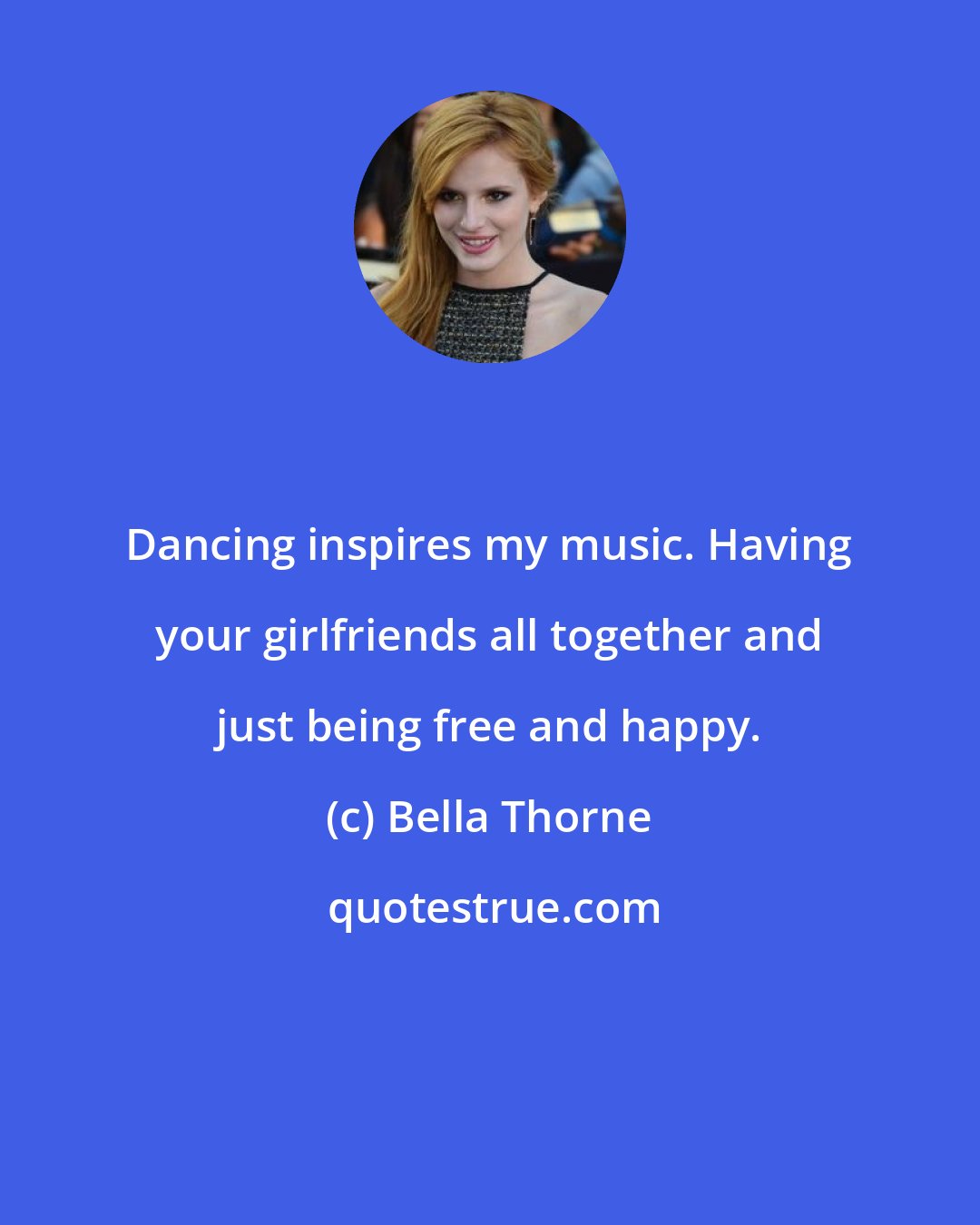 Bella Thorne: Dancing inspires my music. Having your girlfriends all together and just being free and happy.