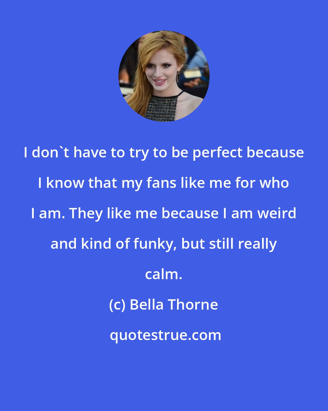 Bella Thorne: I don't have to try to be perfect because I know that my fans like me for who I am. They like me because I am weird and kind of funky, but still really calm.