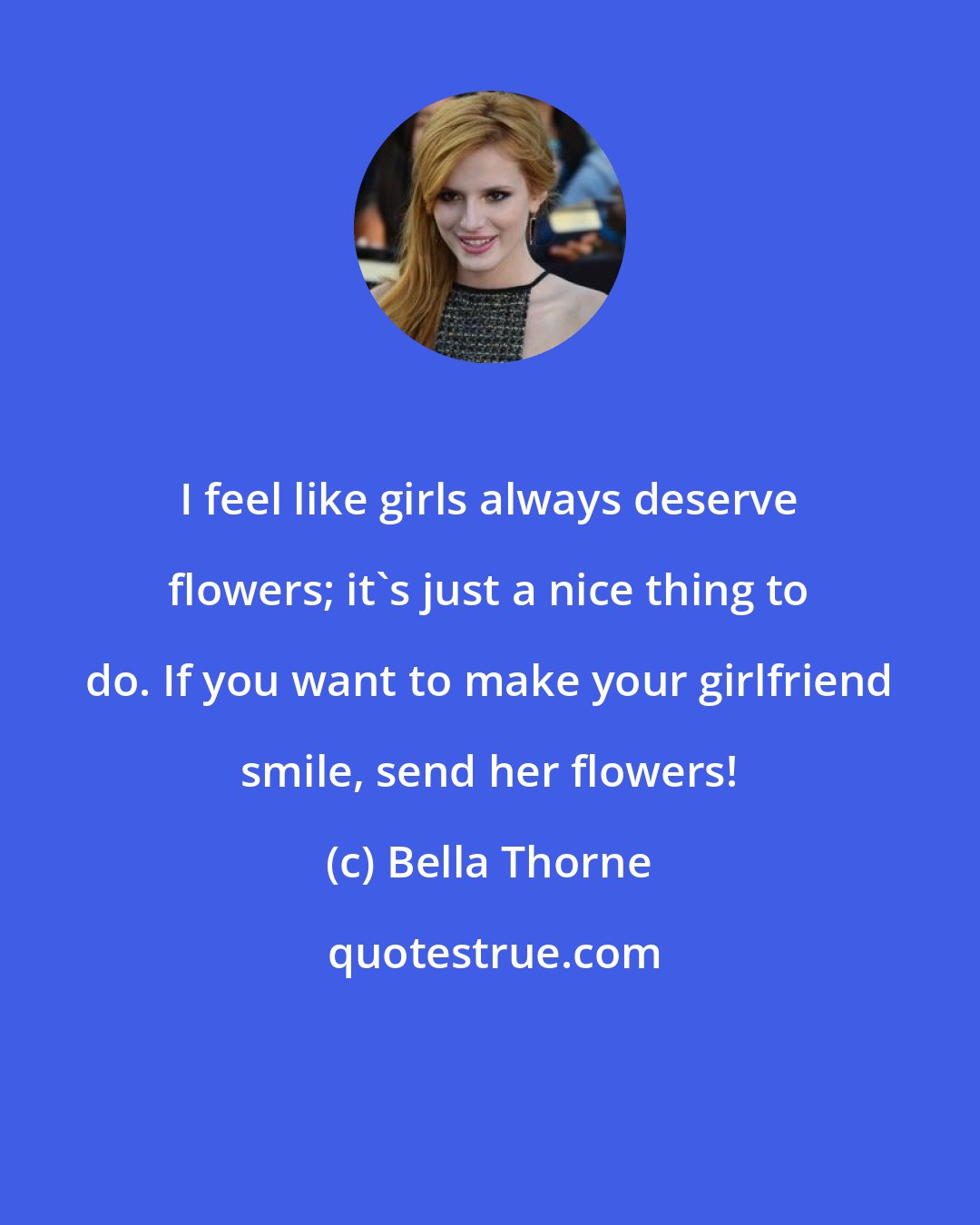 Bella Thorne: I feel like girls always deserve flowers; it's just a nice thing to do. If you want to make your girlfriend smile, send her flowers!