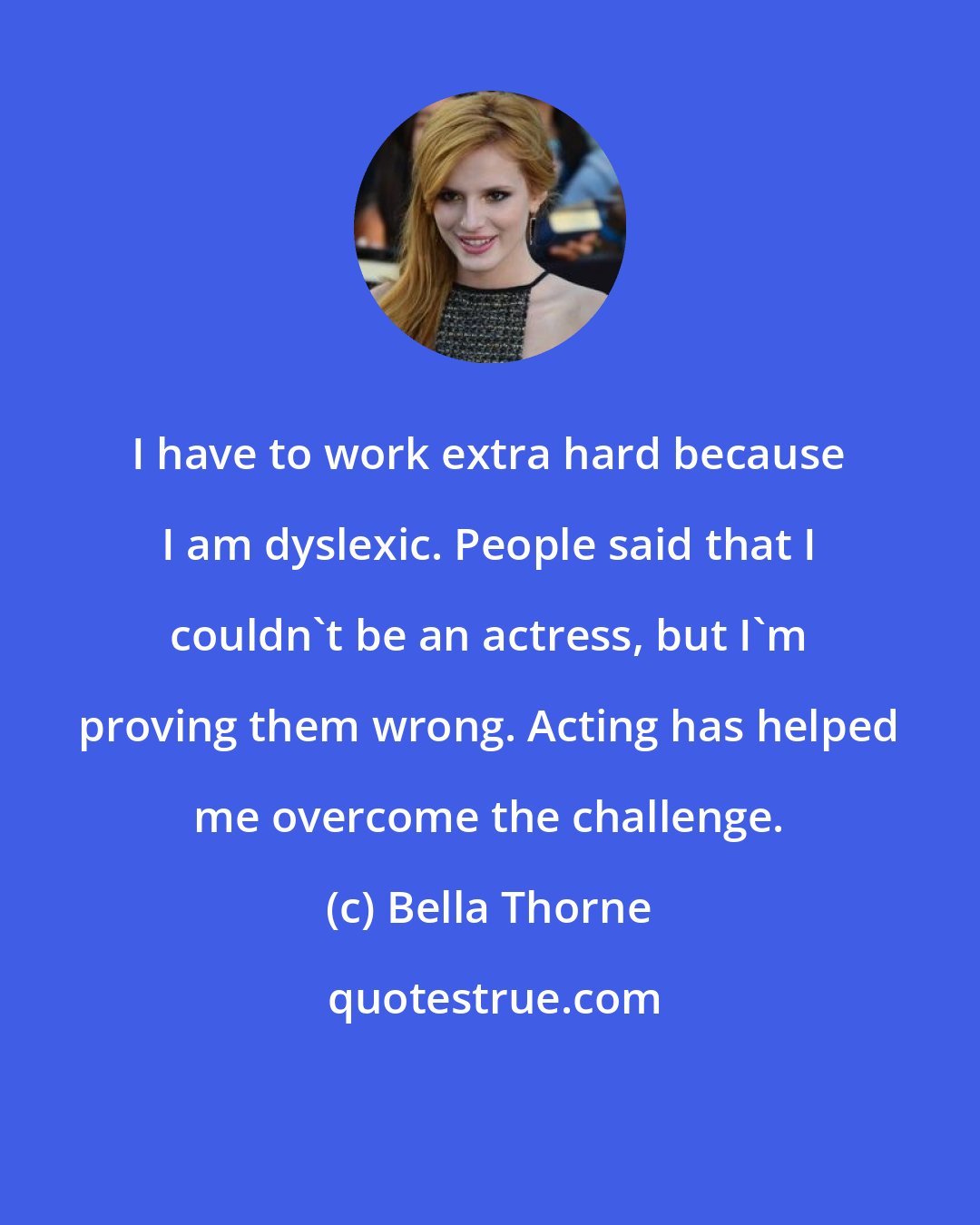 Bella Thorne: I have to work extra hard because I am dyslexic. People said that I couldn't be an actress, but I'm proving them wrong. Acting has helped me overcome the challenge.