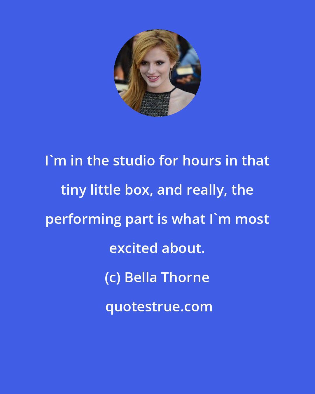 Bella Thorne: I'm in the studio for hours in that tiny little box, and really, the performing part is what I'm most excited about.