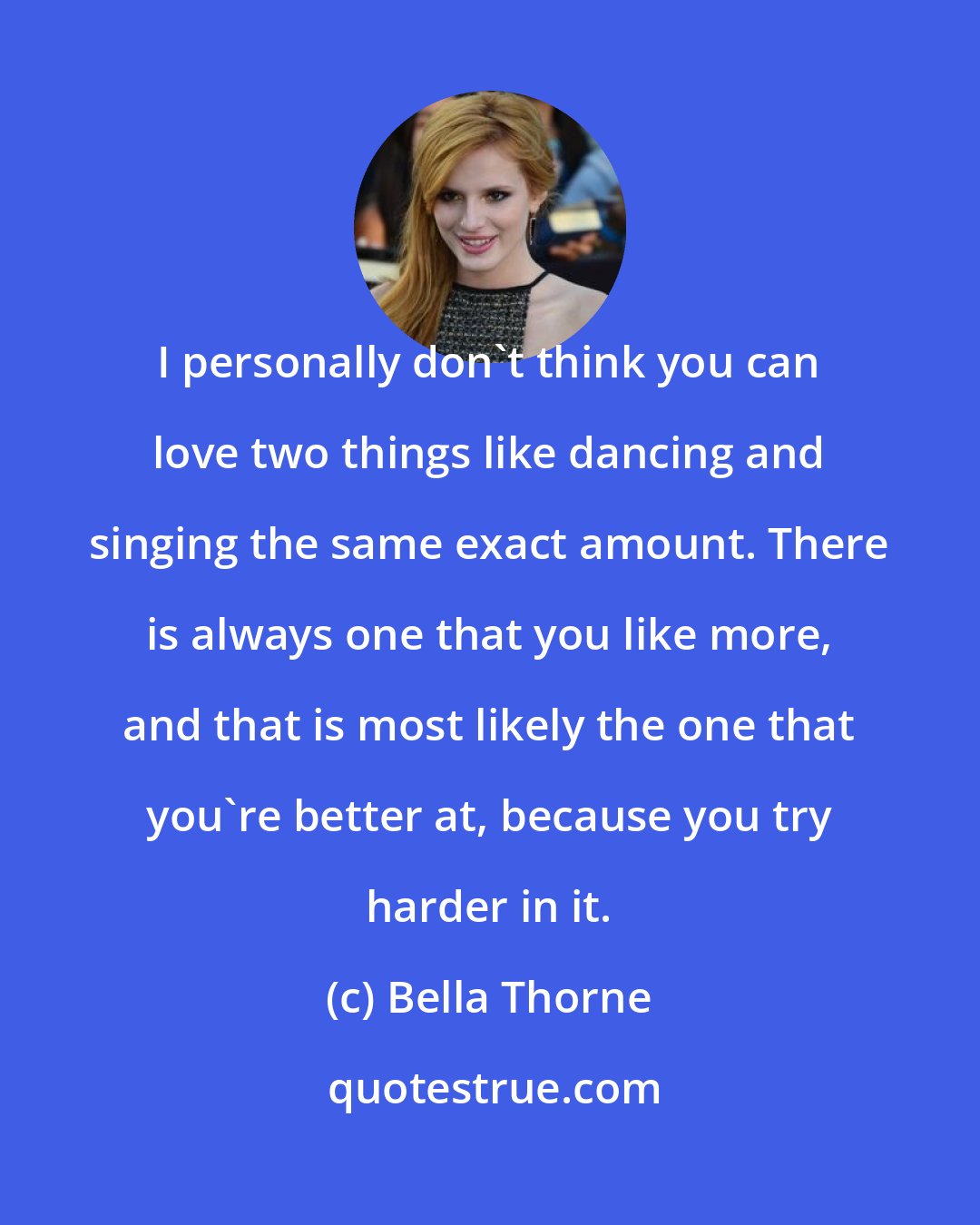 Bella Thorne: I personally don't think you can love two things like dancing and singing the same exact amount. There is always one that you like more, and that is most likely the one that you're better at, because you try harder in it.