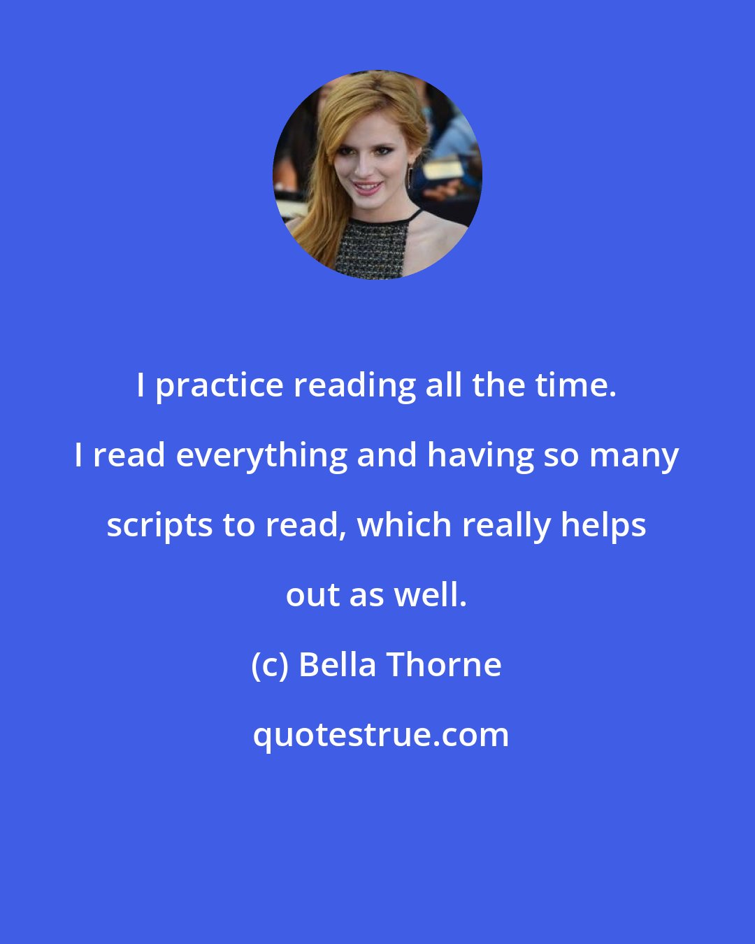 Bella Thorne: I practice reading all the time. I read everything and having so many scripts to read, which really helps out as well.