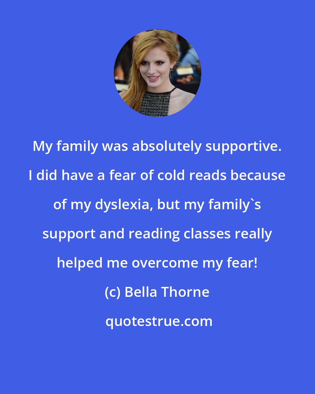 Bella Thorne: My family was absolutely supportive. I did have a fear of cold reads because of my dyslexia, but my family's support and reading classes really helped me overcome my fear!