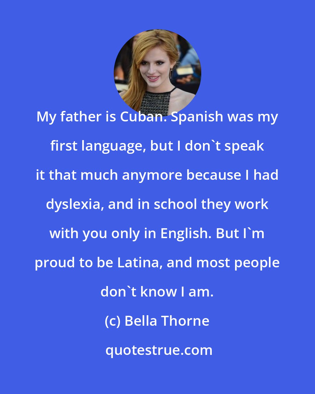 Bella Thorne: My father is Cuban. Spanish was my first language, but I don't speak it that much anymore because I had dyslexia, and in school they work with you only in English. But I'm proud to be Latina, and most people don't know I am.