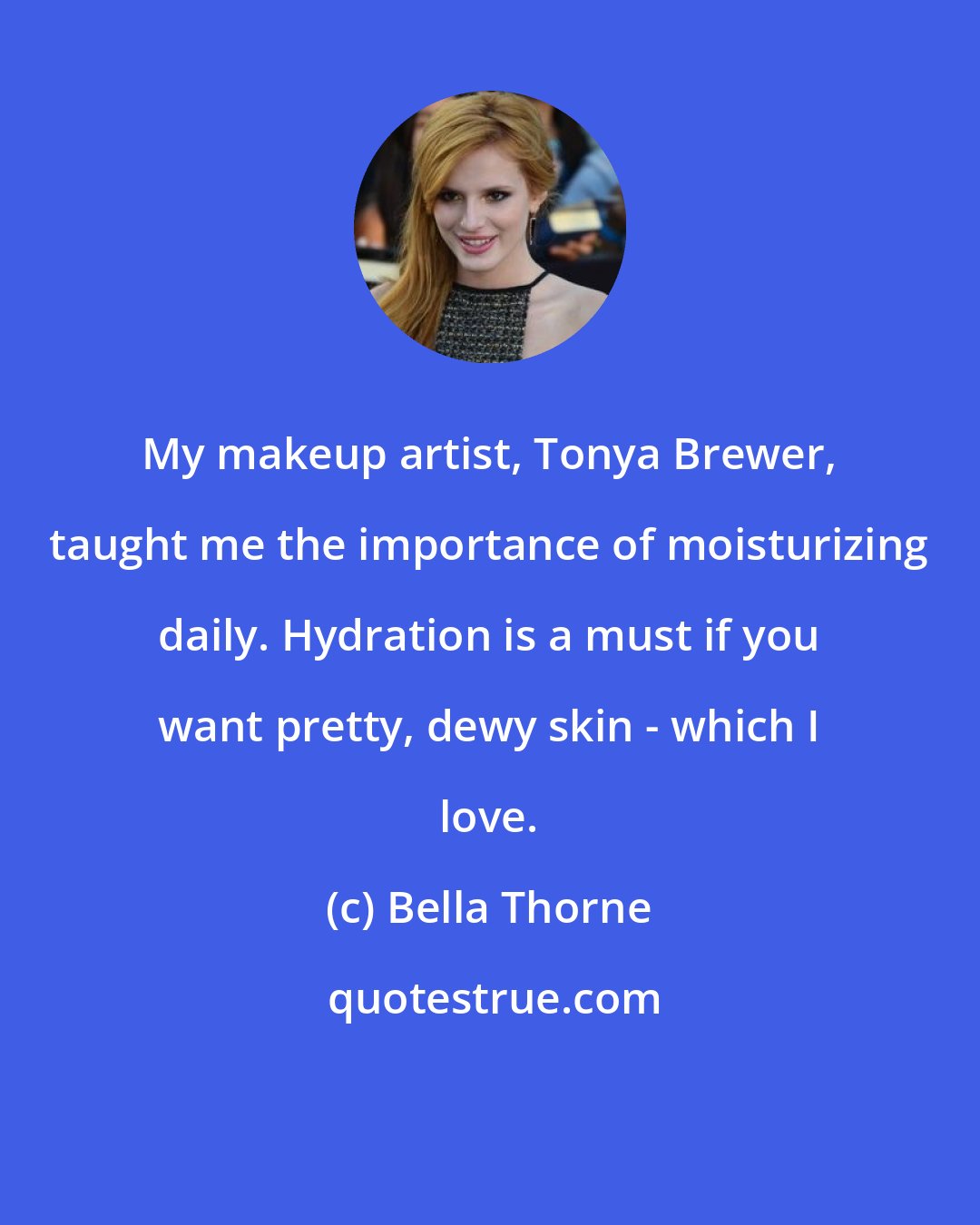 Bella Thorne: My makeup artist, Tonya Brewer, taught me the importance of moisturizing daily. Hydration is a must if you want pretty, dewy skin - which I love.