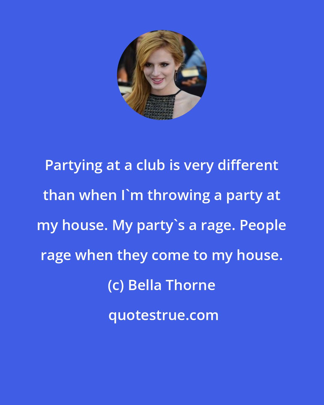 Bella Thorne: Partying at a club is very different than when I'm throwing a party at my house. My party's a rage. People rage when they come to my house.