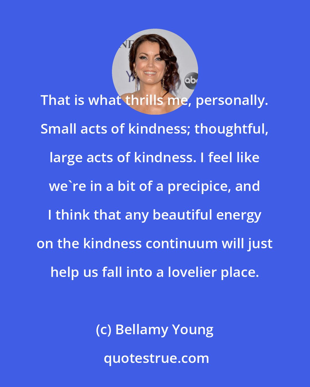 Bellamy Young: That is what thrills me, personally. Small acts of kindness; thoughtful, large acts of kindness. I feel like we're in a bit of a precipice, and I think that any beautiful energy on the kindness continuum will just help us fall into a lovelier place.