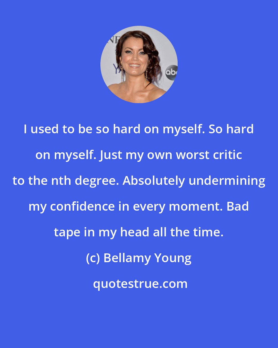 Bellamy Young: I used to be so hard on myself. So hard on myself. Just my own worst critic to the nth degree. Absolutely undermining my confidence in every moment. Bad tape in my head all the time.