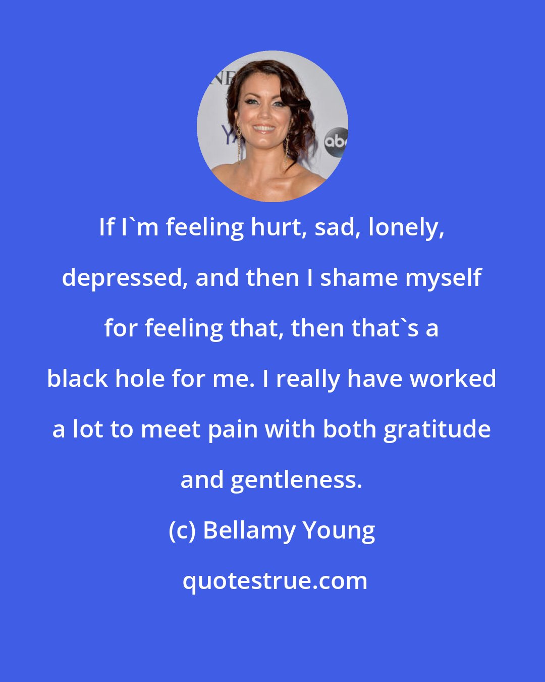 Bellamy Young: If I'm feeling hurt, sad, lonely, depressed, and then I shame myself for feeling that, then that's a black hole for me. I really have worked a lot to meet pain with both gratitude and gentleness.
