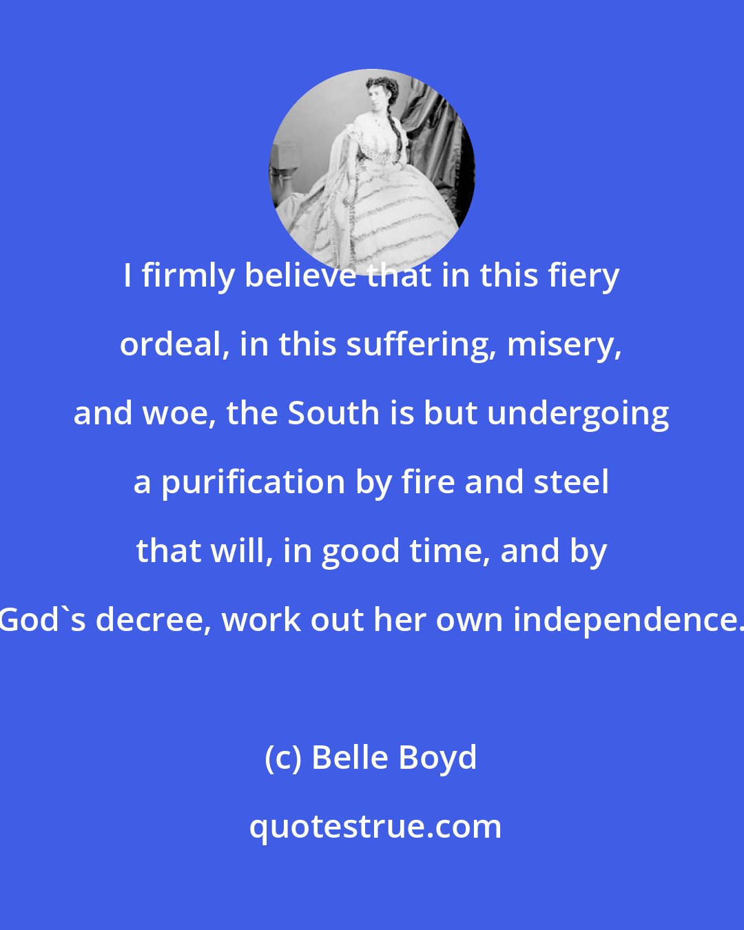 Belle Boyd: I firmly believe that in this fiery ordeal, in this suffering, misery, and woe, the South is but undergoing a purification by fire and steel that will, in good time, and by God's decree, work out her own independence.