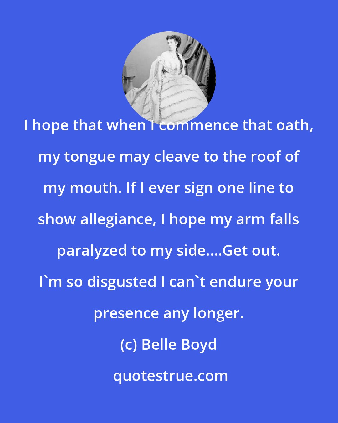 Belle Boyd: I hope that when I commence that oath, my tongue may cleave to the roof of my mouth. If I ever sign one line to show allegiance, I hope my arm falls paralyzed to my side....Get out. I'm so disgusted I can't endure your presence any longer.