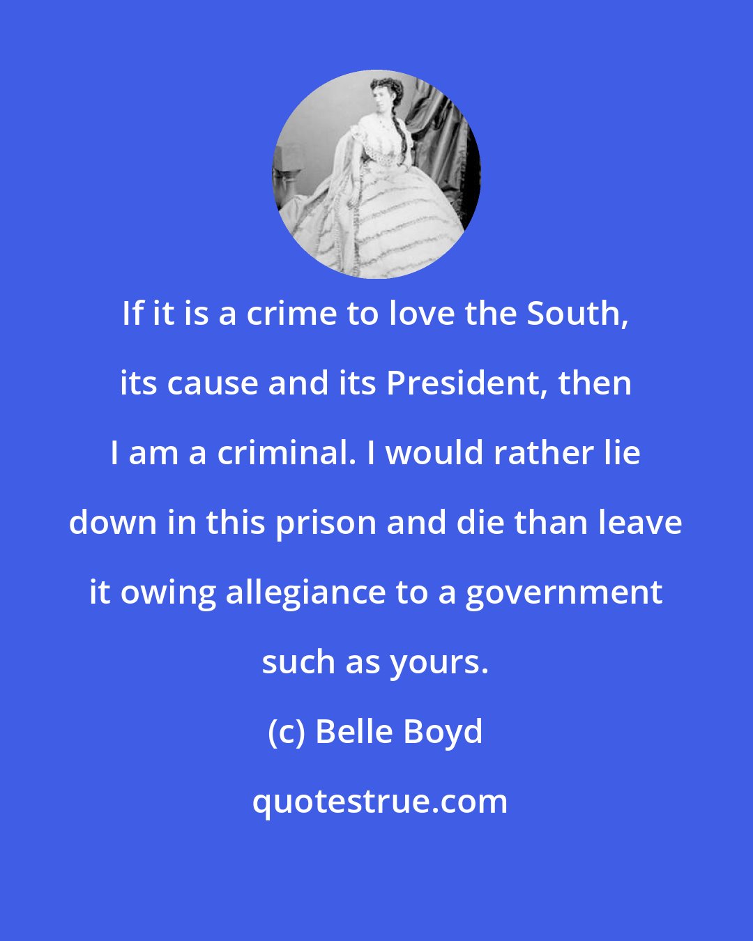 Belle Boyd: If it is a crime to love the South, its cause and its President, then I am a criminal. I would rather lie down in this prison and die than leave it owing allegiance to a government such as yours.