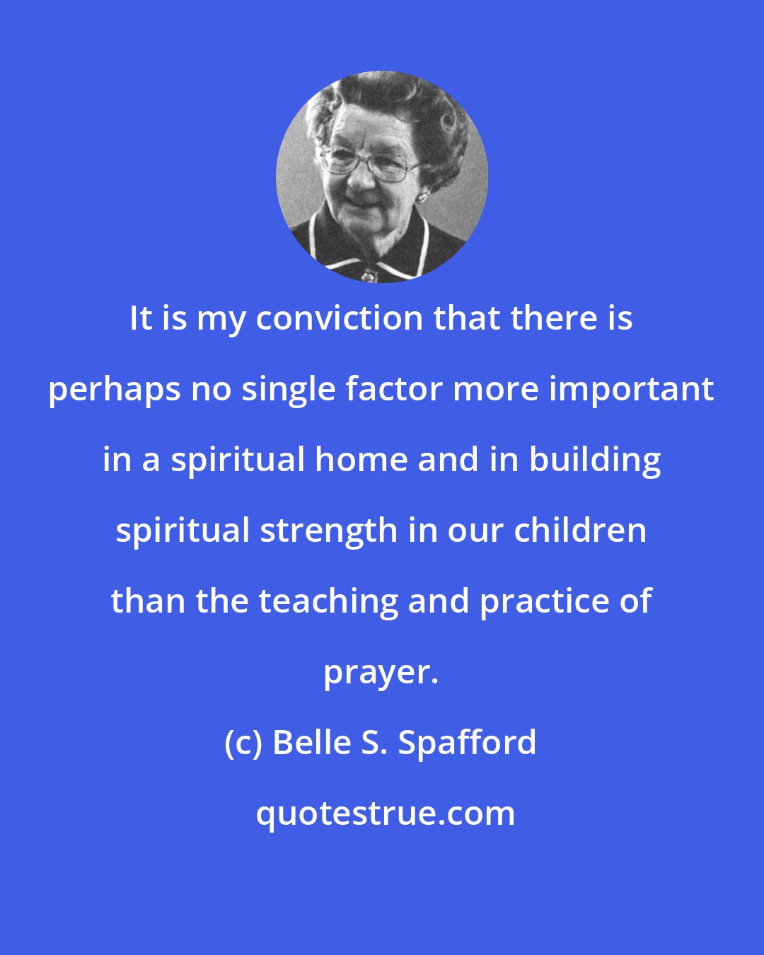 Belle S. Spafford: It is my conviction that there is perhaps no single factor more important in a spiritual home and in building spiritual strength in our children than the teaching and practice of prayer.