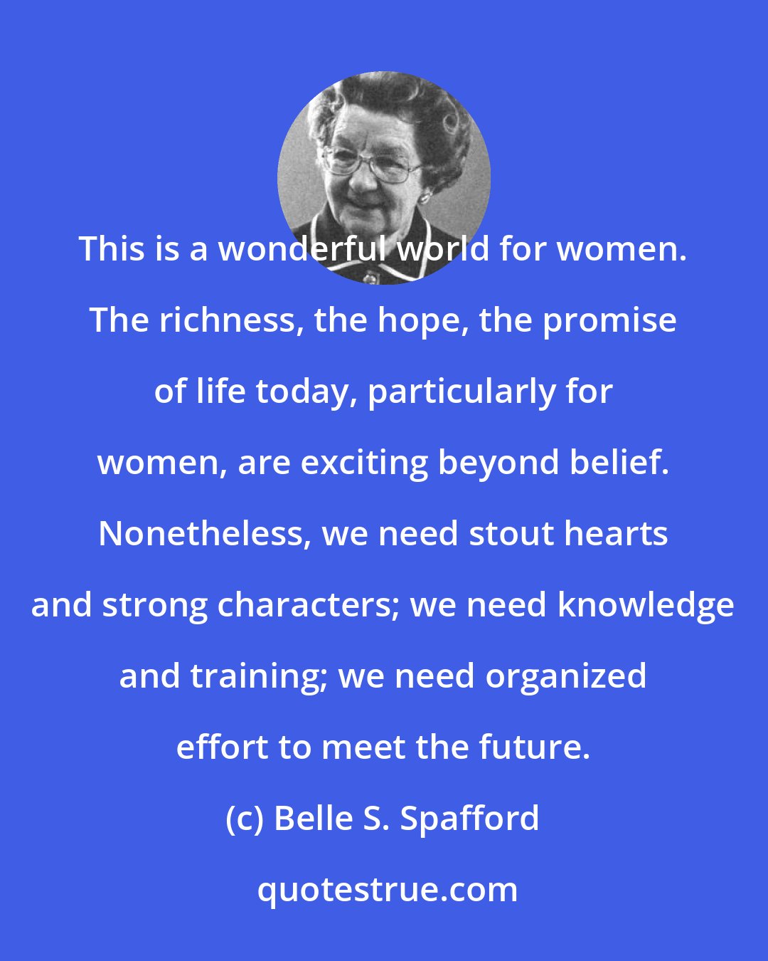 Belle S. Spafford: This is a wonderful world for women. The richness, the hope, the promise of life today, particularly for women, are exciting beyond belief. Nonetheless, we need stout hearts and strong characters; we need knowledge and training; we need organized effort to meet the future.