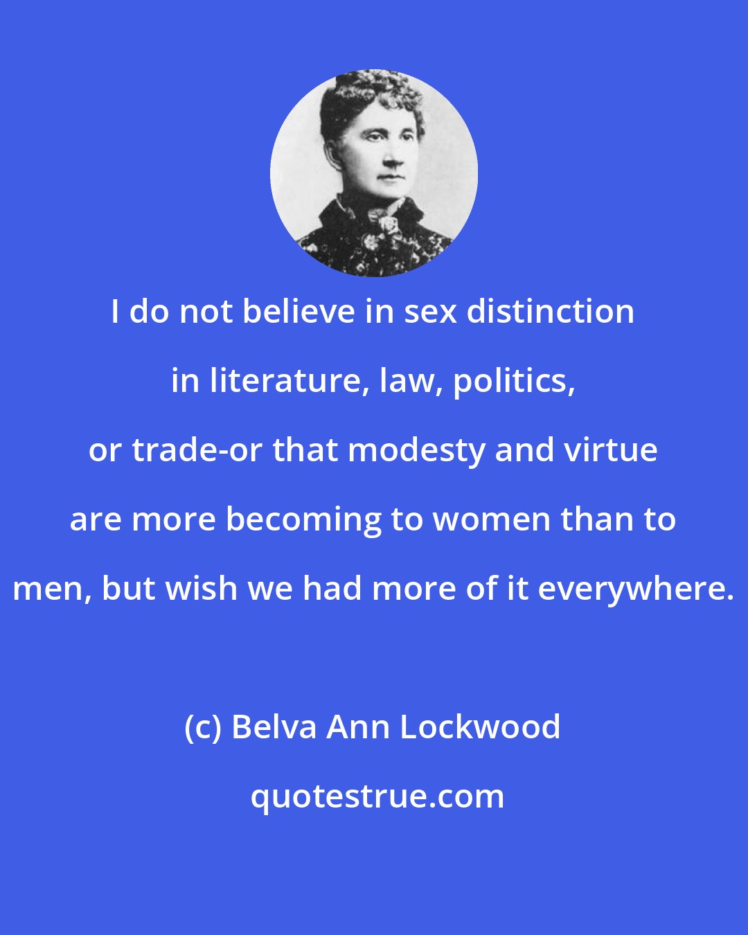 Belva Ann Lockwood: I do not believe in sex distinction in literature, law, politics, or trade-or that modesty and virtue are more becoming to women than to men, but wish we had more of it everywhere.