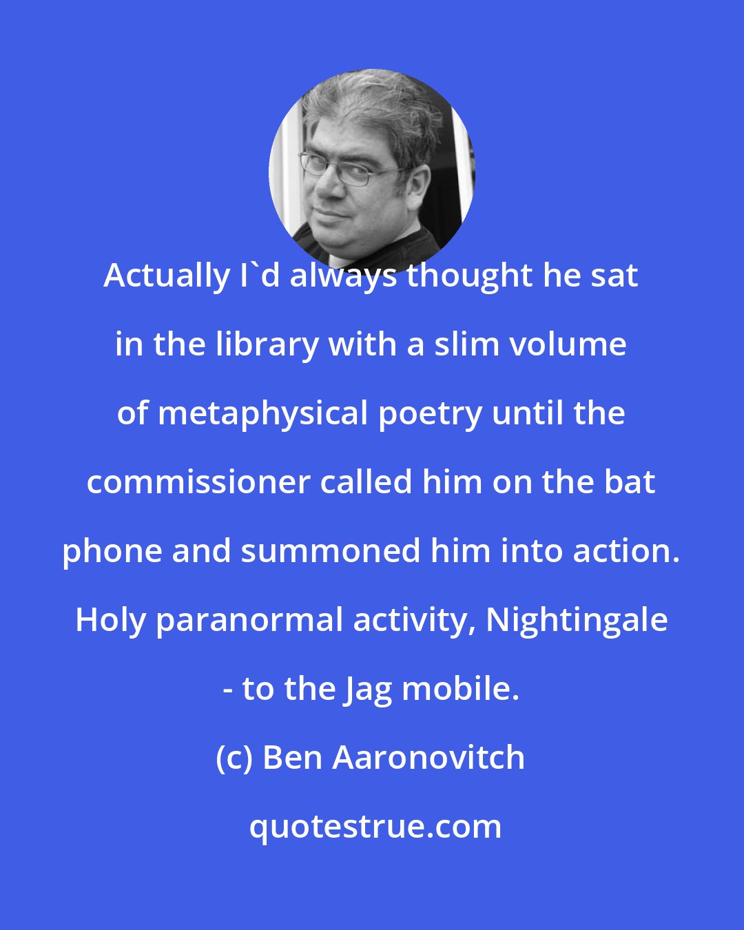 Ben Aaronovitch: Actually I'd always thought he sat in the library with a slim volume of metaphysical poetry until the commissioner called him on the bat phone and summoned him into action. Holy paranormal activity, Nightingale - to the Jag mobile.