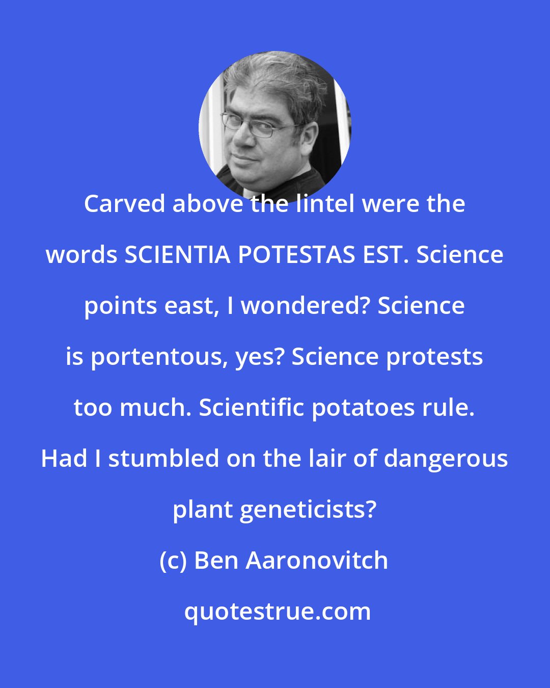 Ben Aaronovitch: Carved above the lintel were the words SCIENTIA POTESTAS EST. Science points east, I wondered? Science is portentous, yes? Science protests too much. Scientific potatoes rule. Had I stumbled on the lair of dangerous plant geneticists?