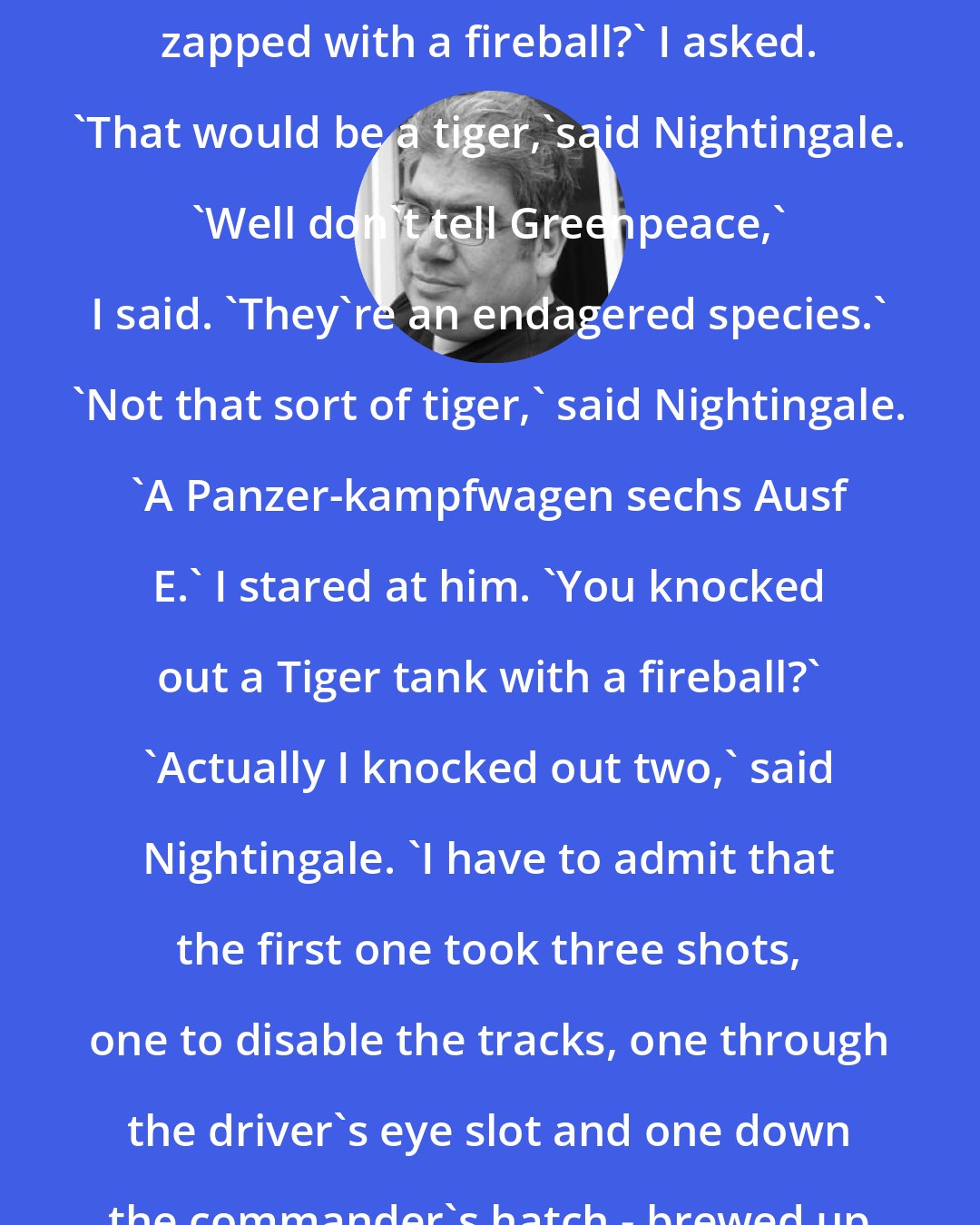 Ben Aaronovitch: What's the biggest thing you've zapped with a fireball?' I asked. 'That would be a tiger,'said Nightingale. 'Well don't tell Greenpeace,' I said. 'They're an endagered species.' 'Not that sort of tiger,' said Nightingale. 'A Panzer-kampfwagen sechs Ausf E.' I stared at him. 'You knocked out a Tiger tank with a fireball?' 'Actually I knocked out two,' said Nightingale. 'I have to admit that the first one took three shots, one to disable the tracks, one through the driver's eye slot and one down the commander's hatch - brewed up rather nicely.