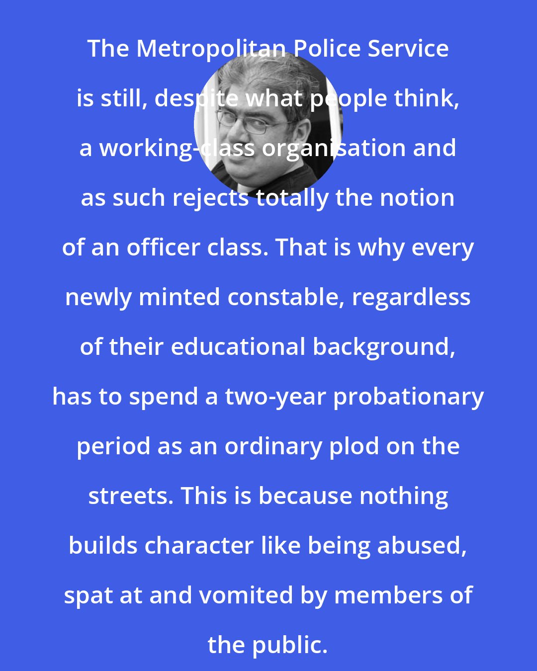 Ben Aaronovitch: The Metropolitan Police Service is still, despite what people think, a working-class organisation and as such rejects totally the notion of an officer class. That is why every newly minted constable, regardless of their educational background, has to spend a two-year probationary period as an ordinary plod on the streets. This is because nothing builds character like being abused, spat at and vomited by members of the public.