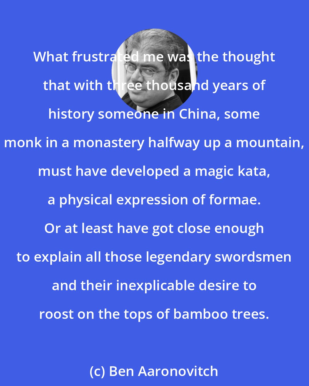 Ben Aaronovitch: What frustrated me was the thought that with three thousand years of history someone in China, some monk in a monastery halfway up a mountain, must have developed a magic kata, a physical expression of formae. Or at least have got close enough to explain all those legendary swordsmen and their inexplicable desire to roost on the tops of bamboo trees.