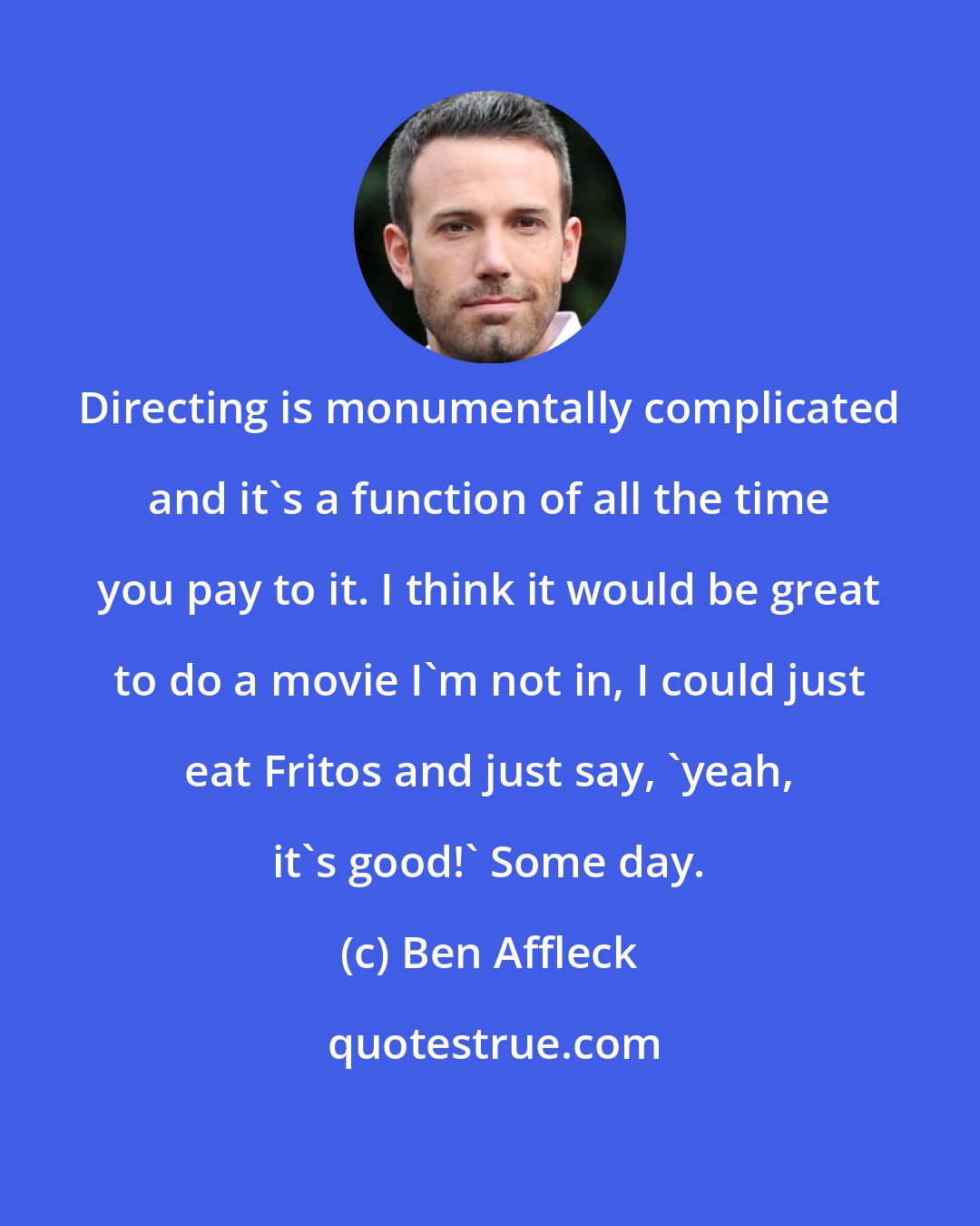 Ben Affleck: Directing is monumentally complicated and it's a function of all the time you pay to it. I think it would be great to do a movie I'm not in, I could just eat Fritos and just say, 'yeah, it's good!' Some day.