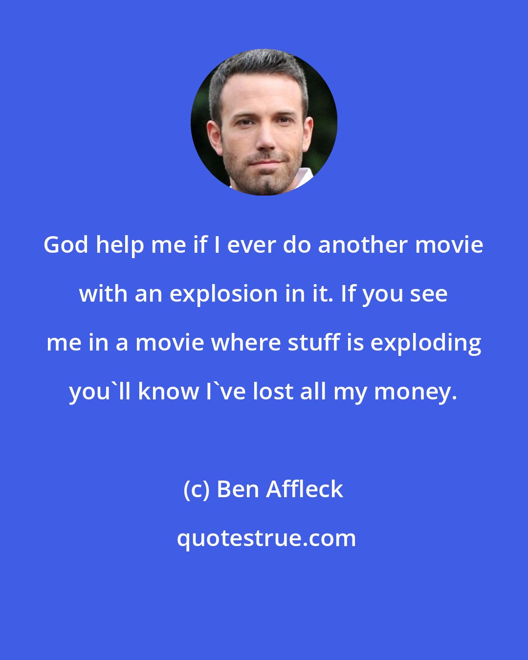 Ben Affleck: God help me if I ever do another movie with an explosion in it. If you see me in a movie where stuff is exploding you'll know I've lost all my money.