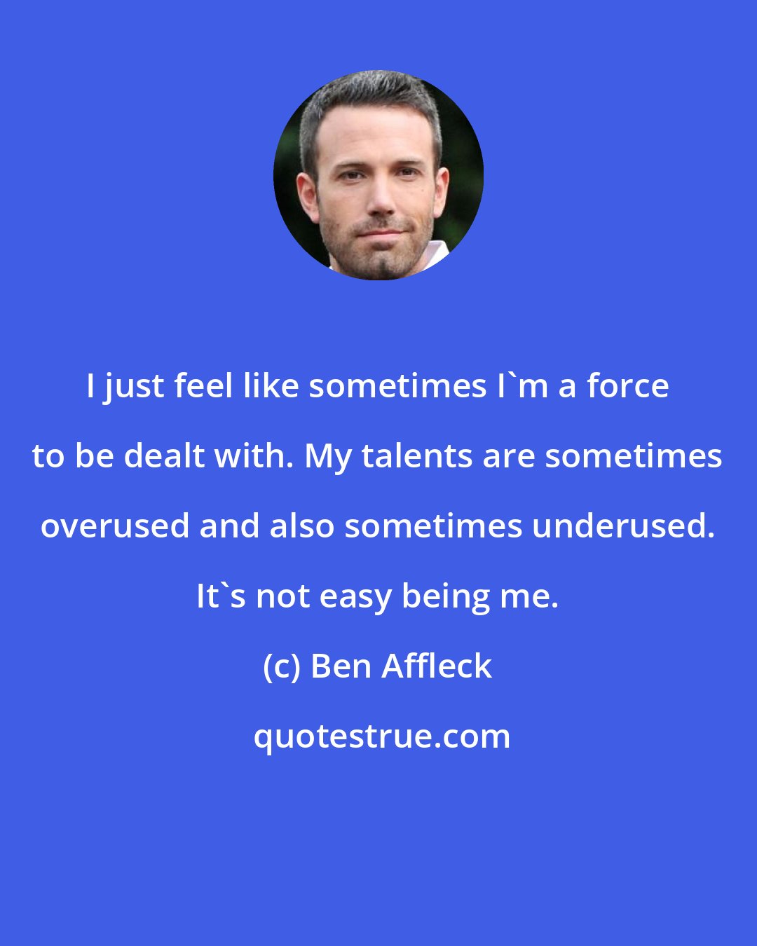 Ben Affleck: I just feel like sometimes I'm a force to be dealt with. My talents are sometimes overused and also sometimes underused. It's not easy being me.