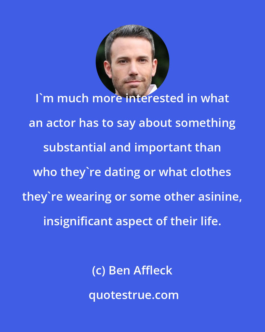 Ben Affleck: I'm much more interested in what an actor has to say about something substantial and important than who they're dating or what clothes they're wearing or some other asinine, insignificant aspect of their life.