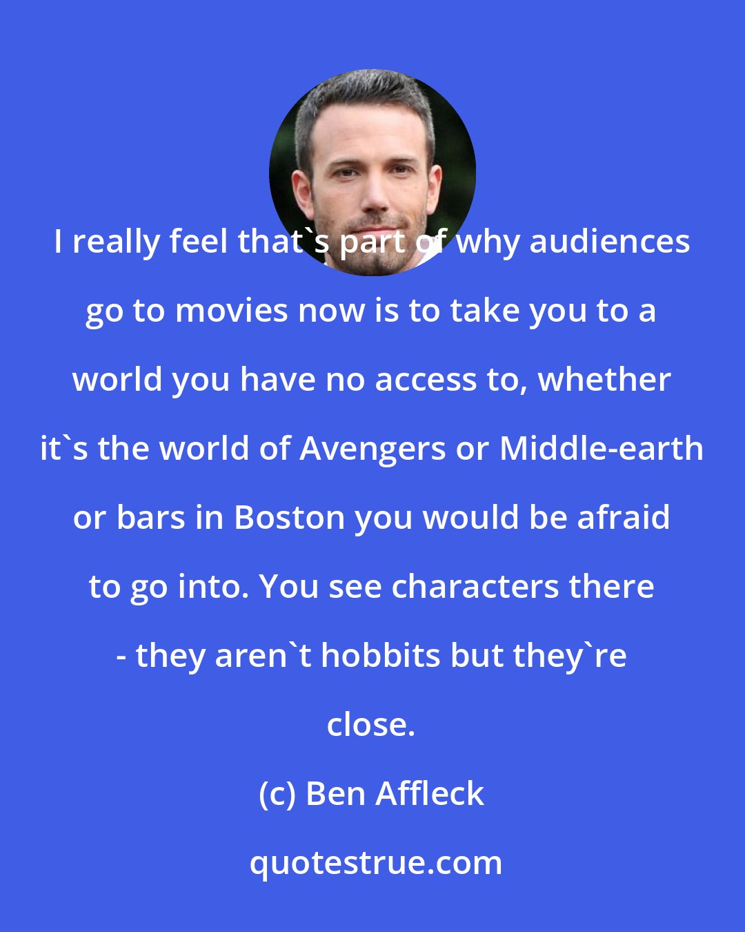 Ben Affleck: I really feel that's part of why audiences go to movies now is to take you to a world you have no access to, whether it's the world of Avengers or Middle-earth or bars in Boston you would be afraid to go into. You see characters there - they aren't hobbits but they're close.