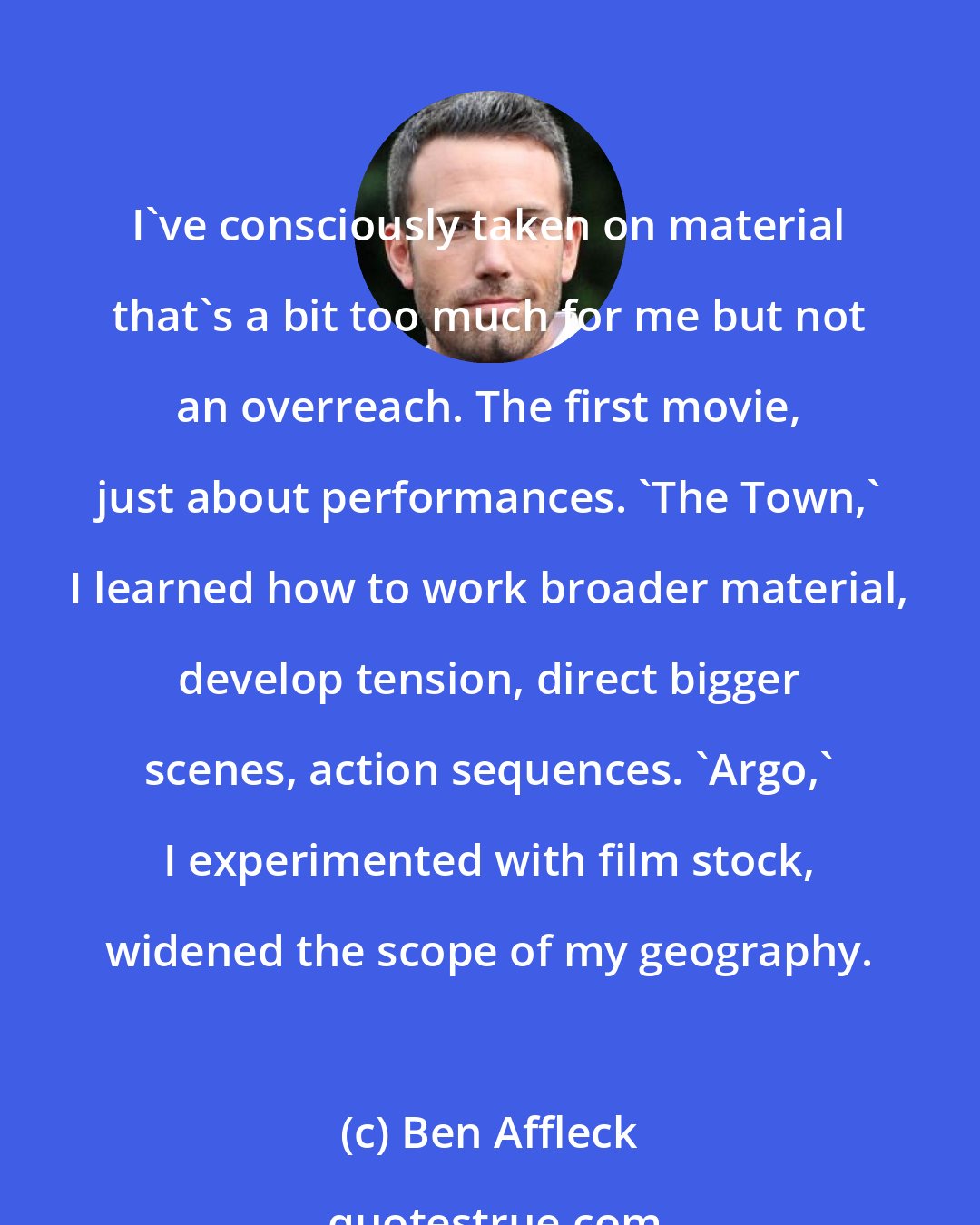 Ben Affleck: I've consciously taken on material that's a bit too much for me but not an overreach. The first movie, just about performances. 'The Town,' I learned how to work broader material, develop tension, direct bigger scenes, action sequences. 'Argo,' I experimented with film stock, widened the scope of my geography.