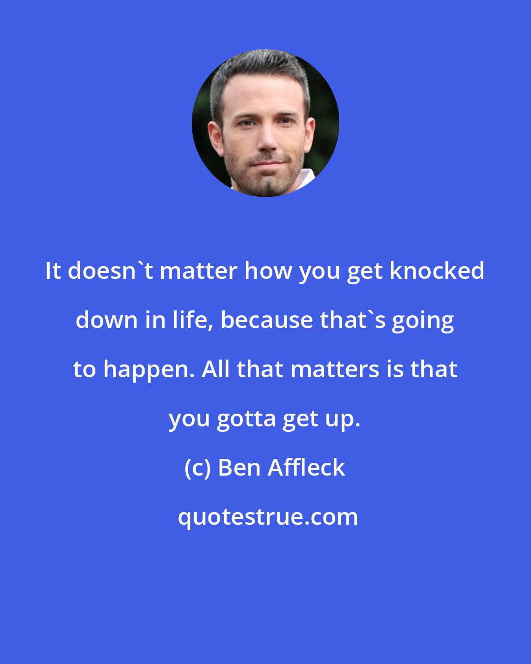 Ben Affleck: It doesn't matter how you get knocked down in life, because that's going to happen. All that matters is that you gotta get up.