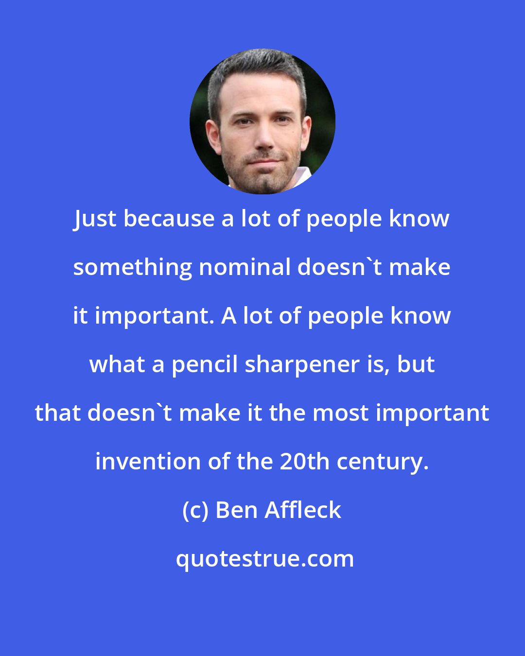 Ben Affleck: Just because a lot of people know something nominal doesn't make it important. A lot of people know what a pencil sharpener is, but that doesn't make it the most important invention of the 20th century.