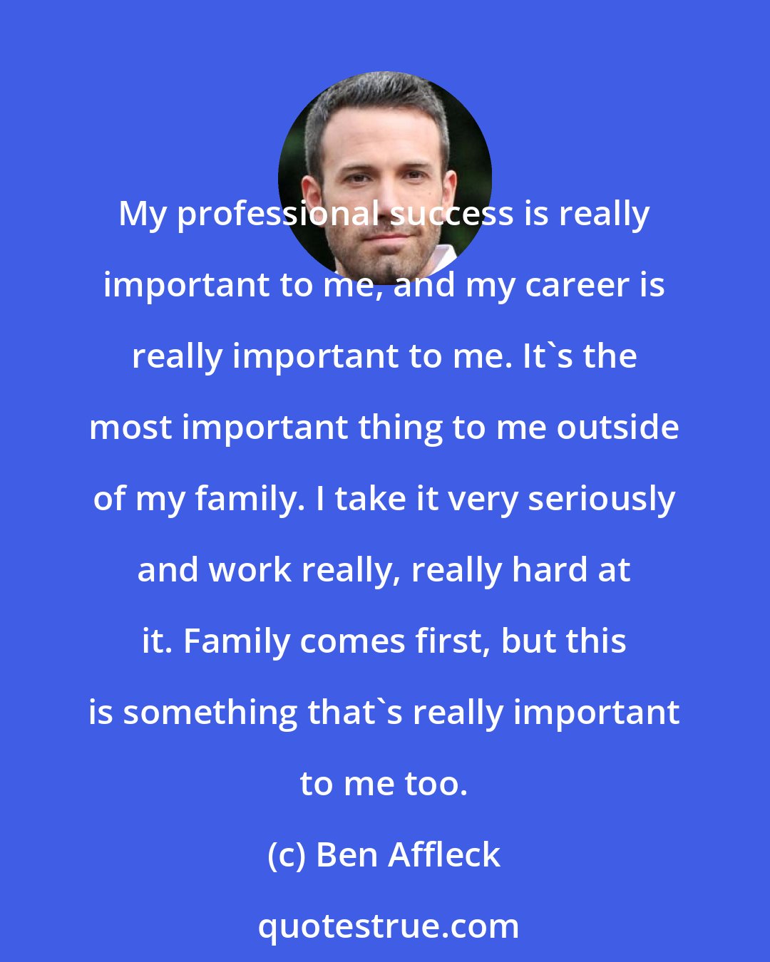 Ben Affleck: My professional success is really important to me, and my career is really important to me. It's the most important thing to me outside of my family. I take it very seriously and work really, really hard at it. Family comes first, but this is something that's really important to me too.