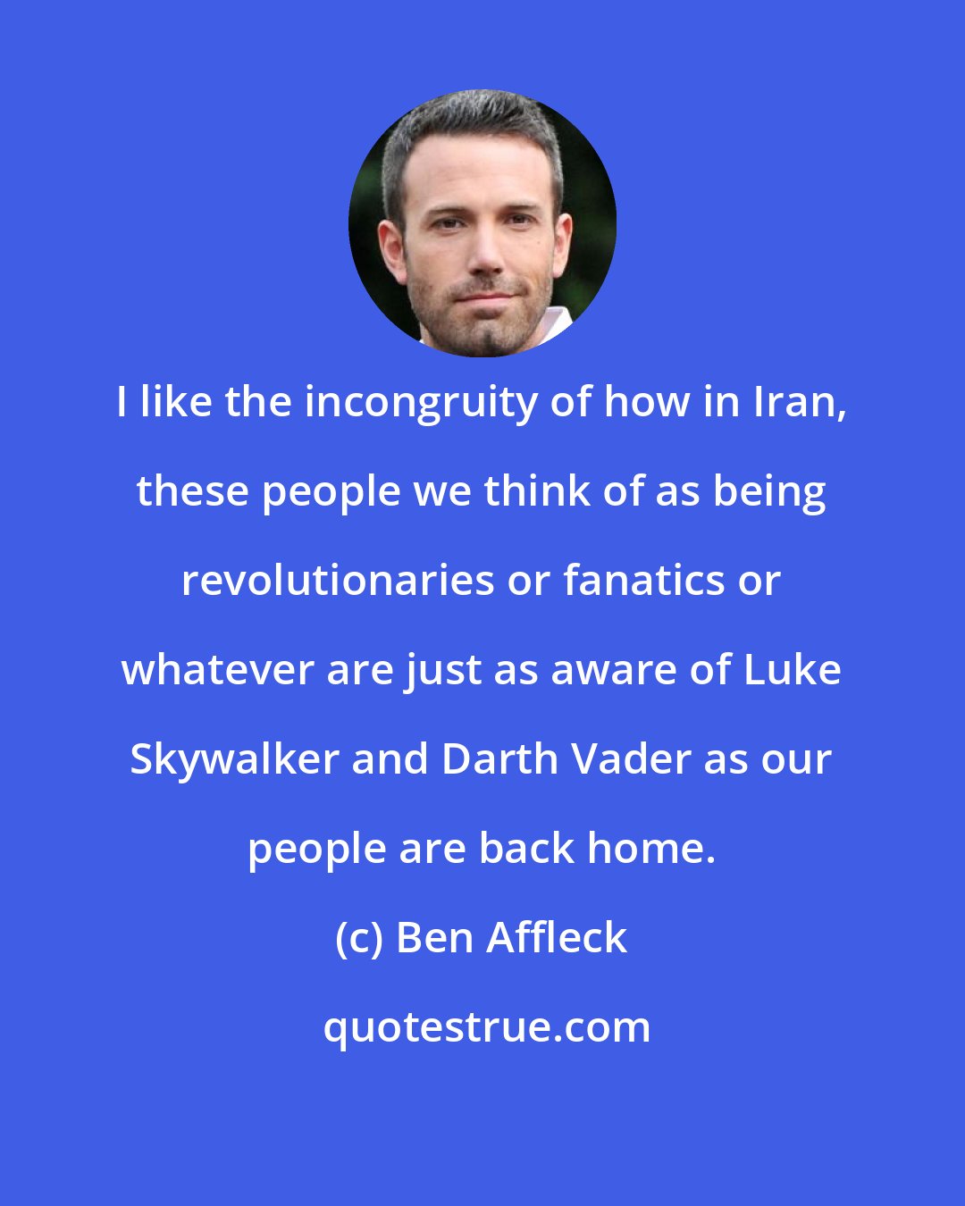 Ben Affleck: I like the incongruity of how in Iran, these people we think of as being revolutionaries or fanatics or whatever are just as aware of Luke Skywalker and Darth Vader as our people are back home.