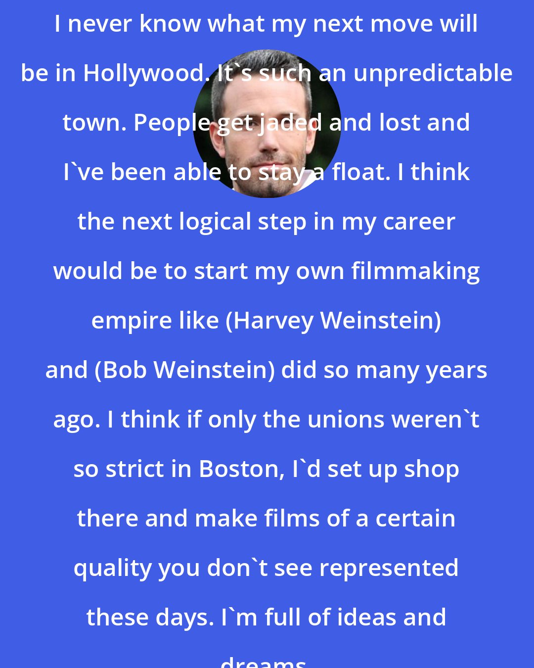 Ben Affleck: I never know what my next move will be in Hollywood. It's such an unpredictable town. People get jaded and lost and I've been able to stay a float. I think the next logical step in my career would be to start my own filmmaking empire like (Harvey Weinstein) and (Bob Weinstein) did so many years ago. I think if only the unions weren't so strict in Boston, I'd set up shop there and make films of a certain quality you don't see represented these days. I'm full of ideas and dreams.