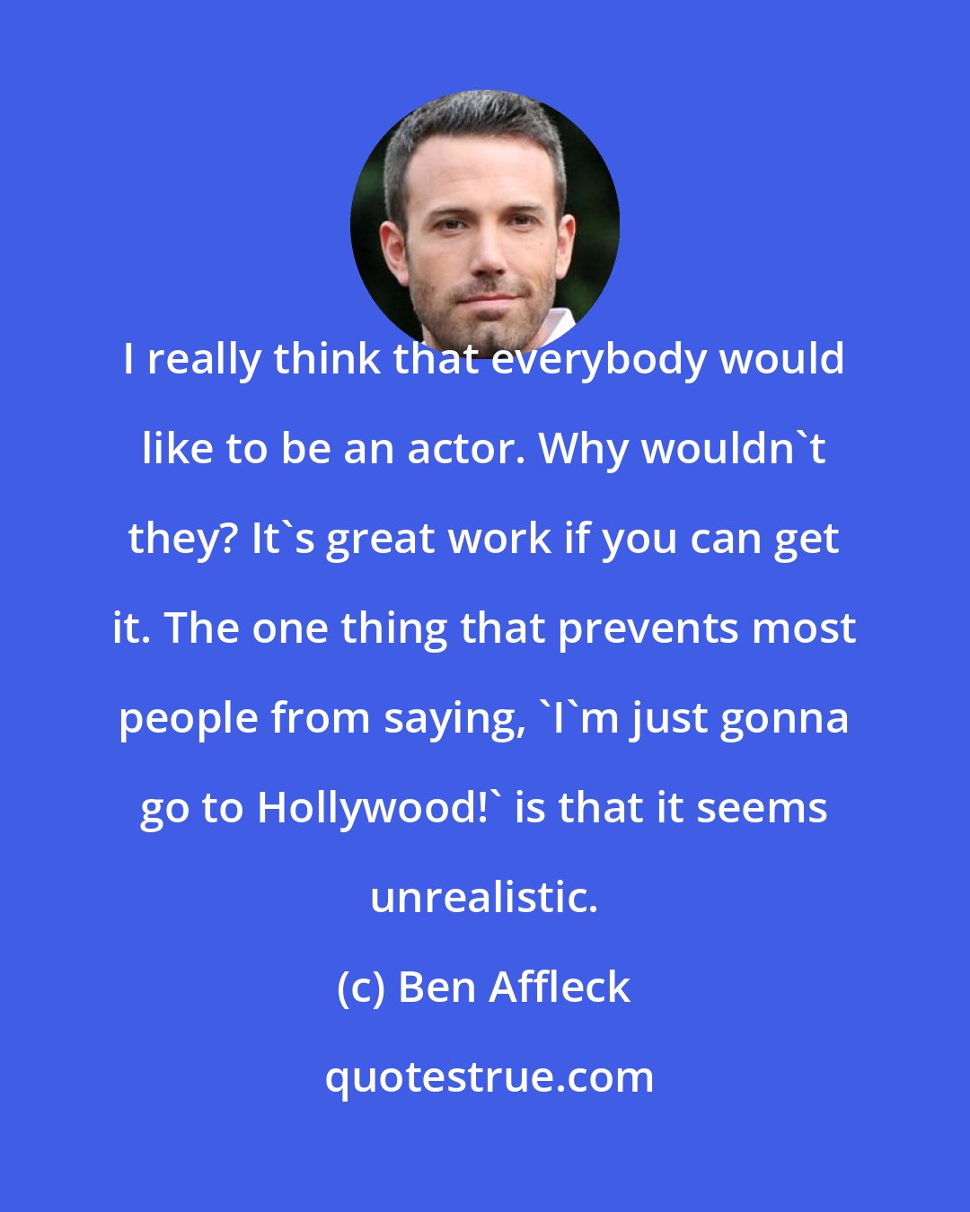 Ben Affleck: I really think that everybody would like to be an actor. Why wouldn't they? It's great work if you can get it. The one thing that prevents most people from saying, 'I'm just gonna go to Hollywood!' is that it seems unrealistic.